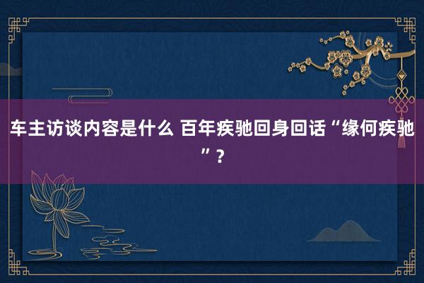 车主访谈内容是什么 百年疾驰回身回话“缘何疾驰”？