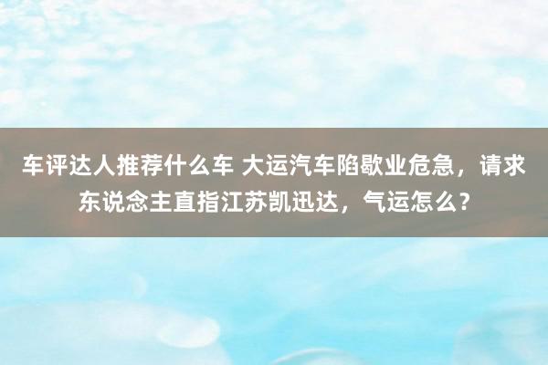 车评达人推荐什么车 大运汽车陷歇业危急，请求东说念主直指江苏凯迅达，气运怎么？