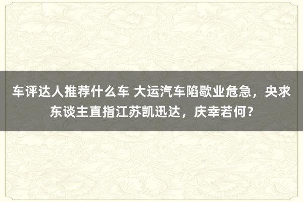 车评达人推荐什么车 大运汽车陷歇业危急，央求东谈主直指江苏凯迅达，庆幸若何？