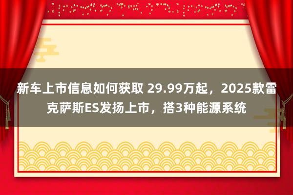 新车上市信息如何获取 29.99万起，2025款雷克萨斯ES发扬上市，搭3种能源系统