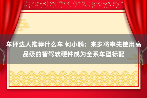 车评达人推荐什么车 何小鹏：来岁将率先使用高品级的智驾软硬件成为全系车型标配