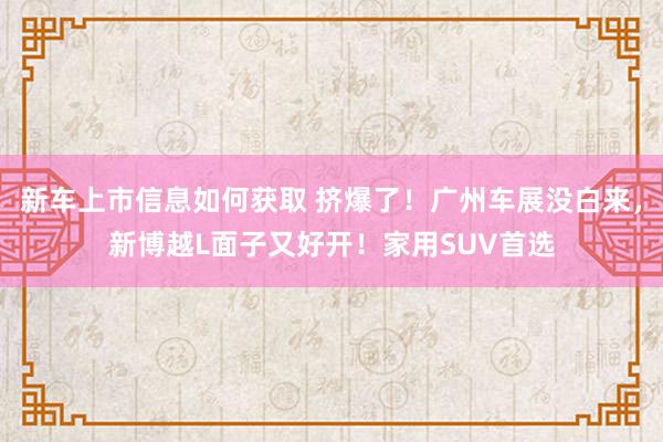 新车上市信息如何获取 挤爆了！广州车展没白来，新博越L面子又好开！家用SUV首选