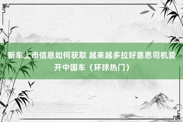 新车上市信息如何获取 越来越多拉好意思司机爱开中国车（环球热门）