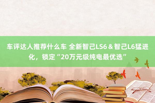 车评达人推荐什么车 全新智己LS6＆智己L6猛进化，锁定“20万元级纯电最优选”