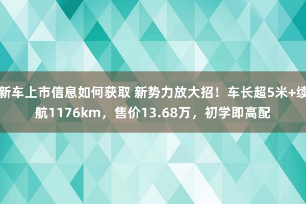 新车上市信息如何获取 新势力放大招！车长超5米+续航1176km，售价13.68万，初学即高配