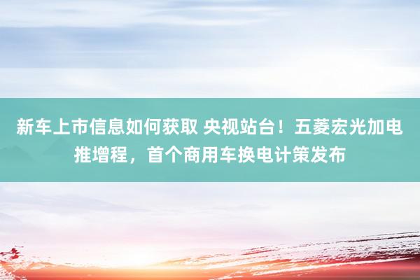 新车上市信息如何获取 央视站台！五菱宏光加电推增程，首个商用车换电计策发布