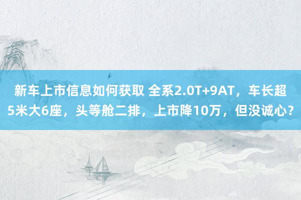 新车上市信息如何获取 全系2.0T+9AT，车长超5米大6座，头等舱二排，上市降10万，但没诚心？