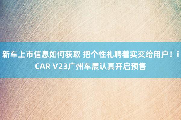 新车上市信息如何获取 把个性礼聘着实交给用户！iCAR V23广州车展认真开启预售