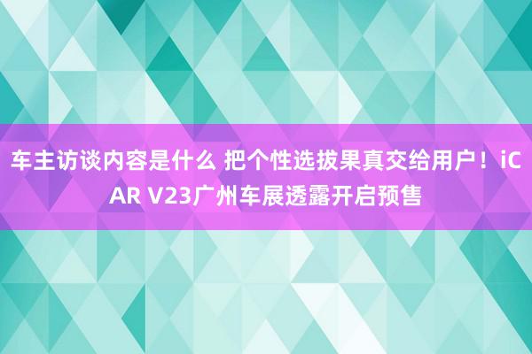 车主访谈内容是什么 把个性选拔果真交给用户！iCAR V23广州车展透露开启预售