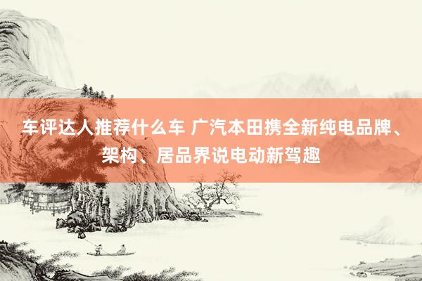 车评达人推荐什么车 广汽本田携全新纯电品牌、架构、居品界说电动新驾趣