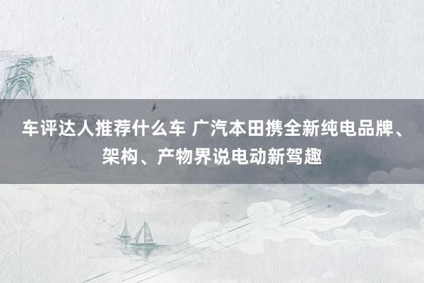 车评达人推荐什么车 广汽本田携全新纯电品牌、架构、产物界说电动新驾趣