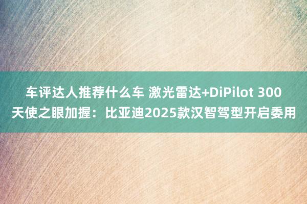 车评达人推荐什么车 激光雷达+DiPilot 300天使之眼加握：比亚迪2025款汉智驾型开启委用