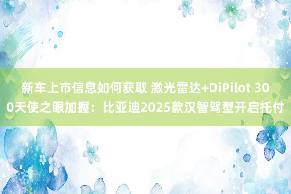 新车上市信息如何获取 激光雷达+DiPilot 300天使之眼加握：比亚迪2025款汉智驾型开启托付