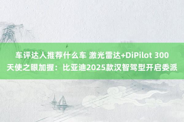 车评达人推荐什么车 激光雷达+DiPilot 300天使之眼加握：比亚迪2025款汉智驾型开启委派