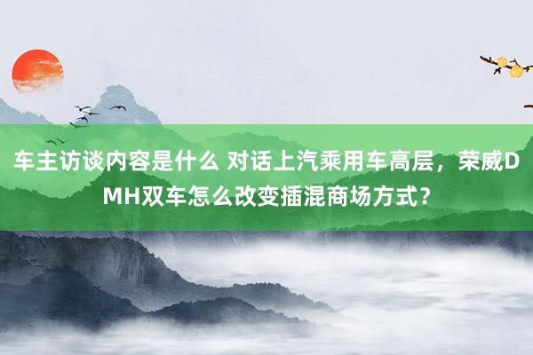 车主访谈内容是什么 对话上汽乘用车高层，荣威DMH双车怎么改变插混商场方式？