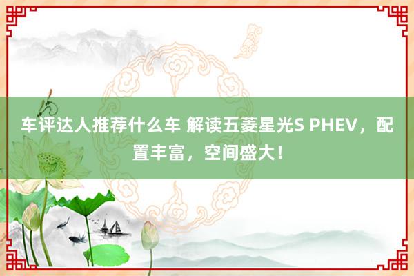 车评达人推荐什么车 解读五菱星光S PHEV，配置丰富，空间盛大！