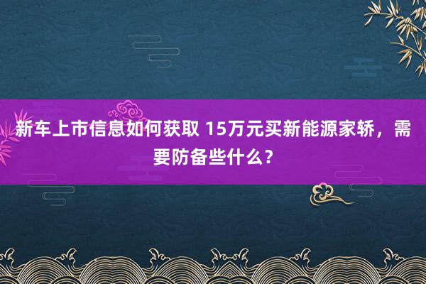 新车上市信息如何获取 15万元买新能源家轿，需要防备些什么？