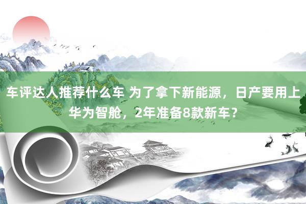 车评达人推荐什么车 为了拿下新能源，日产要用上华为智舱，2年准备8款新车？