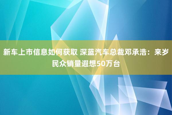 新车上市信息如何获取 深蓝汽车总裁邓承浩：来岁民众销量遐想50万台