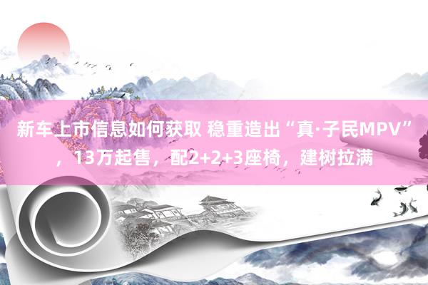 新车上市信息如何获取 稳重造出“真·子民MPV”，13万起售，配2+2+3座椅，建树拉满