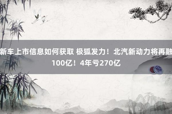 新车上市信息如何获取 极狐发力！北汽新动力将再融100亿！4年亏270亿