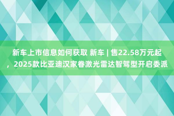 新车上市信息如何获取 新车 | 售22.58万元起，2025款比亚迪汉家眷激光雷达智驾型开启委派