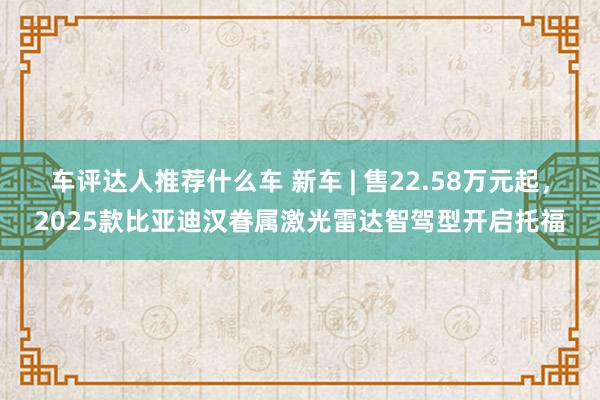 车评达人推荐什么车 新车 | 售22.58万元起，2025款比亚迪汉眷属激光雷达智驾型开启托福