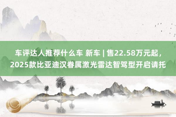 车评达人推荐什么车 新车 | 售22.58万元起，2025款比亚迪汉眷属激光雷达智驾型开启请托