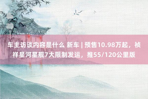 车主访谈内容是什么 新车 | 预售10.98万起，祯祥星河星舰7大限制发运，推55/120公里版