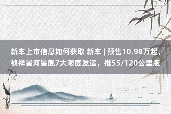 新车上市信息如何获取 新车 | 预售10.98万起，祯祥星河星舰7大限度发运，推55/120公里版