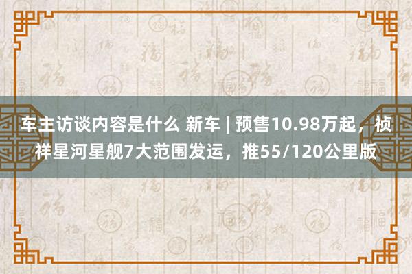 车主访谈内容是什么 新车 | 预售10.98万起，祯祥星河星舰7大范围发运，推55/120公里版