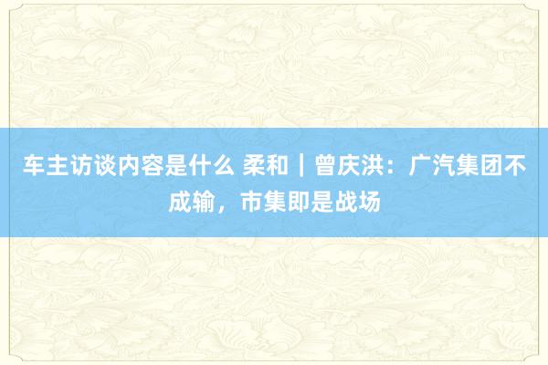 车主访谈内容是什么 柔和｜曾庆洪：广汽集团不成输，市集即是战场