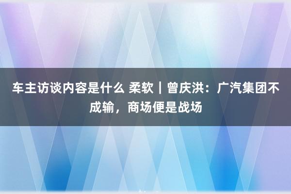 车主访谈内容是什么 柔软｜曾庆洪：广汽集团不成输，商场便是战场