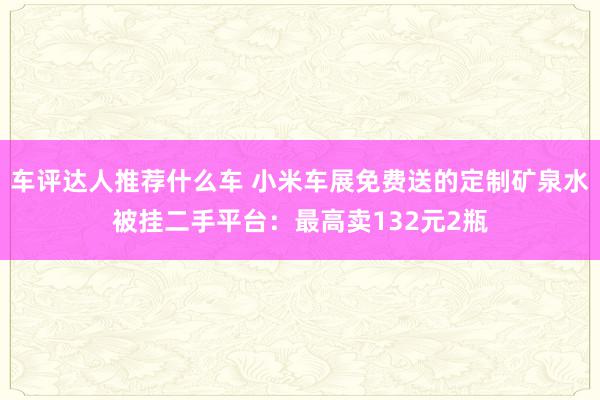 车评达人推荐什么车 小米车展免费送的定制矿泉水被挂二手平台：最高卖132元2瓶