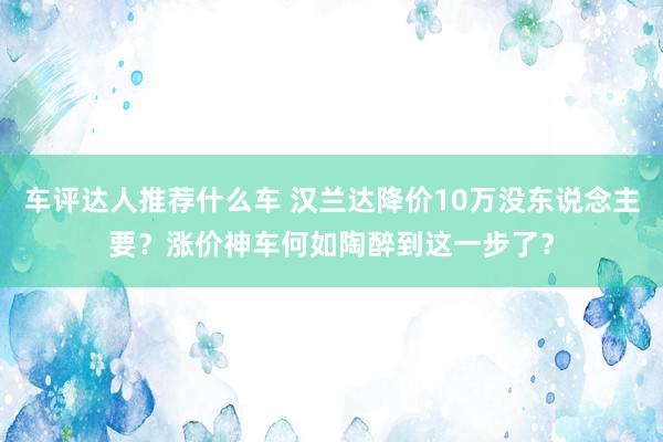 车评达人推荐什么车 汉兰达降价10万没东说念主要？涨价神车何如陶醉到这一步了？