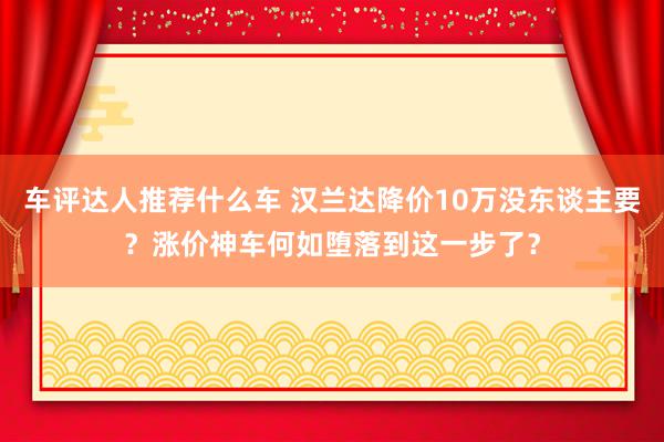 车评达人推荐什么车 汉兰达降价10万没东谈主要？涨价神车何如堕落到这一步了？