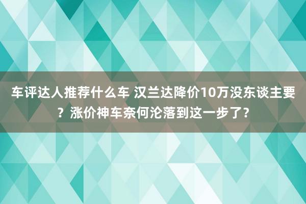 车评达人推荐什么车 汉兰达降价10万没东谈主要？涨价神车奈何沦落到这一步了？