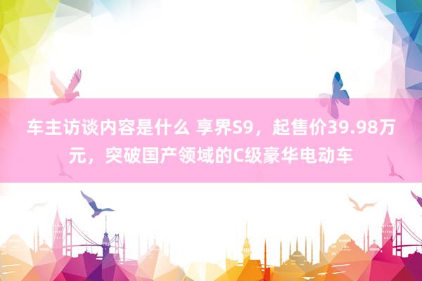 车主访谈内容是什么 享界S9，起售价39.98万元，突破国产领域的C级豪华电动车