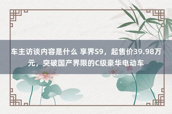 车主访谈内容是什么 享界S9，起售价39.98万元，突破国产界限的C级豪华电动车