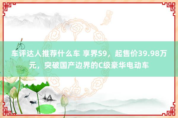 车评达人推荐什么车 享界S9，起售价39.98万元，突破国产边界的C级豪华电动车