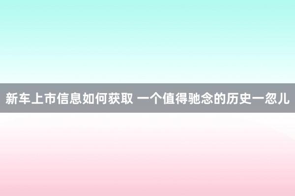 新车上市信息如何获取 一个值得驰念的历史一忽儿