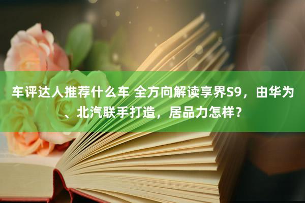 车评达人推荐什么车 全方向解读享界S9，由华为、北汽联手打造，居品力怎样？