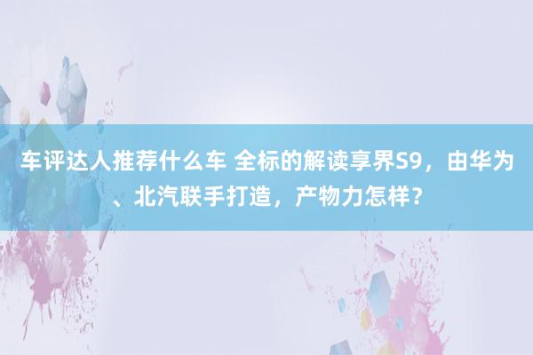 车评达人推荐什么车 全标的解读享界S9，由华为、北汽联手打造，产物力怎样？