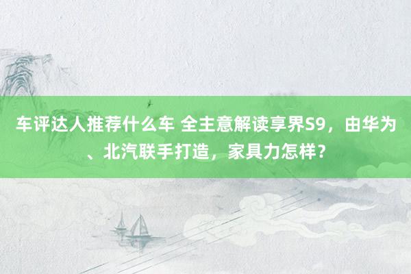 车评达人推荐什么车 全主意解读享界S9，由华为、北汽联手打造，家具力怎样？