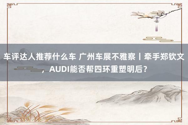 车评达人推荐什么车 广州车展不雅察丨牵手郑钦文，AUDI能否帮四环重塑明后？