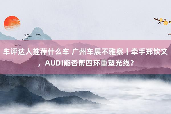 车评达人推荐什么车 广州车展不雅察丨牵手郑钦文，AUDI能否帮四环重塑光线？