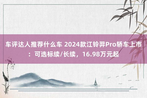 车评达人推荐什么车 2024款江铃羿Pro轿车上市：可选标续/长续，16.98万元起