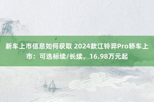 新车上市信息如何获取 2024款江铃羿Pro轿车上市：可选标续/长续，16.98万元起