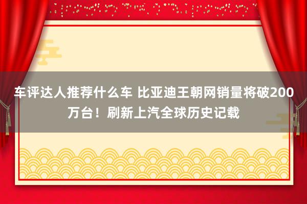 车评达人推荐什么车 比亚迪王朝网销量将破200万台！刷新上汽全球历史记载