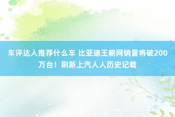 车评达人推荐什么车 比亚迪王朝网销量将破200万台！刷新上汽人人历史记载